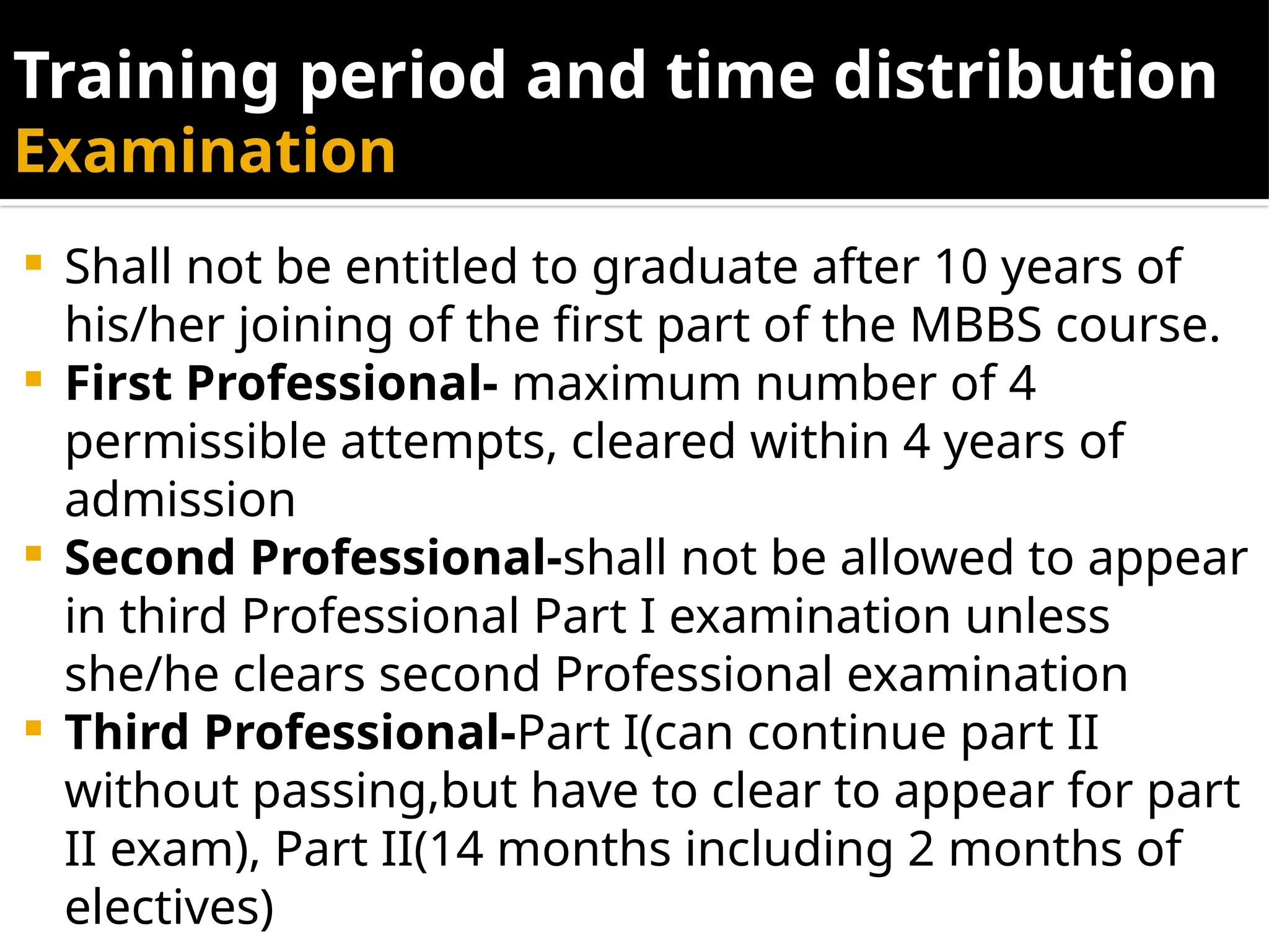 Training period and time distribution
Examination
 Shall not be entitled to graduate after 10 years of
his/her joining of the first part of the MBBS course.
 First Professional- maximum number of 4
permissible attempts, cleared within 4 years of
admission
 Second Professional-shall not be allowed to appear
in third Professional Part I examination unless
she/he clears second Professional examination
 Third Professional-Part I(can continue part II
without passing,but have to clear to appear for part
II exam), Part II(14 months including 2 months of
electives)
 
