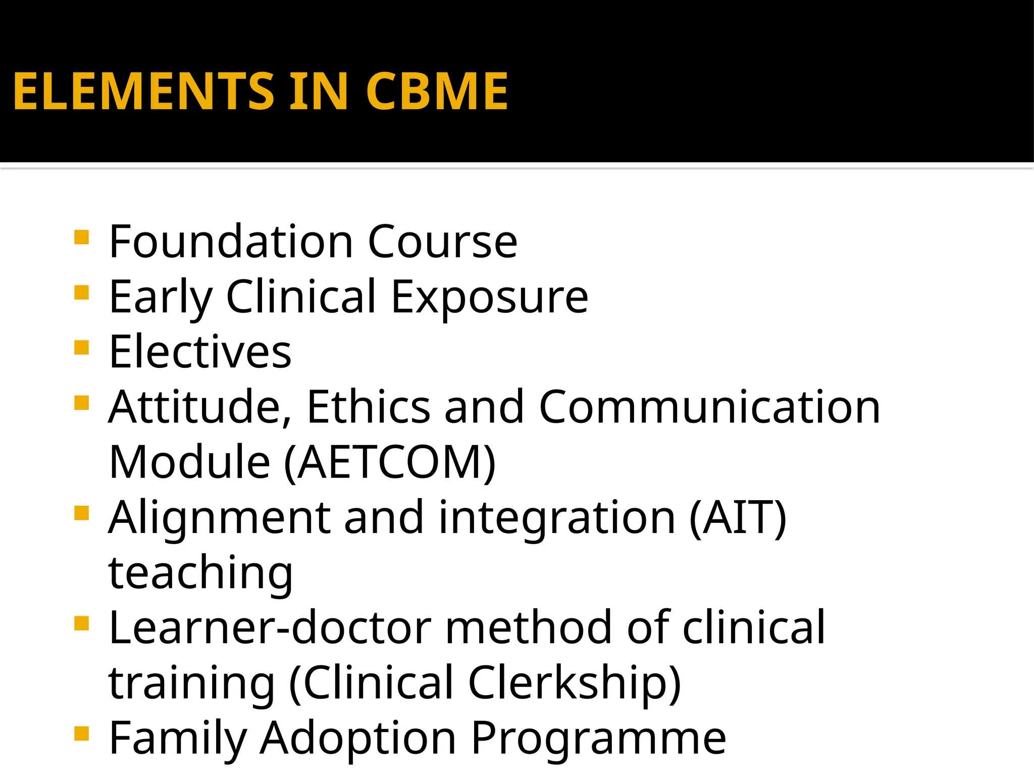 ELEMENTS IN CBME
 Foundation Course
 Early Clinical Exposure
 Electives
 Attitude, Ethics and Communication
Module (AETCOM)
 Alignment and integration (AIT)
teaching
 Learner-doctor method of clinical
training (Clinical Clerkship)
 Family Adoption Programme
 