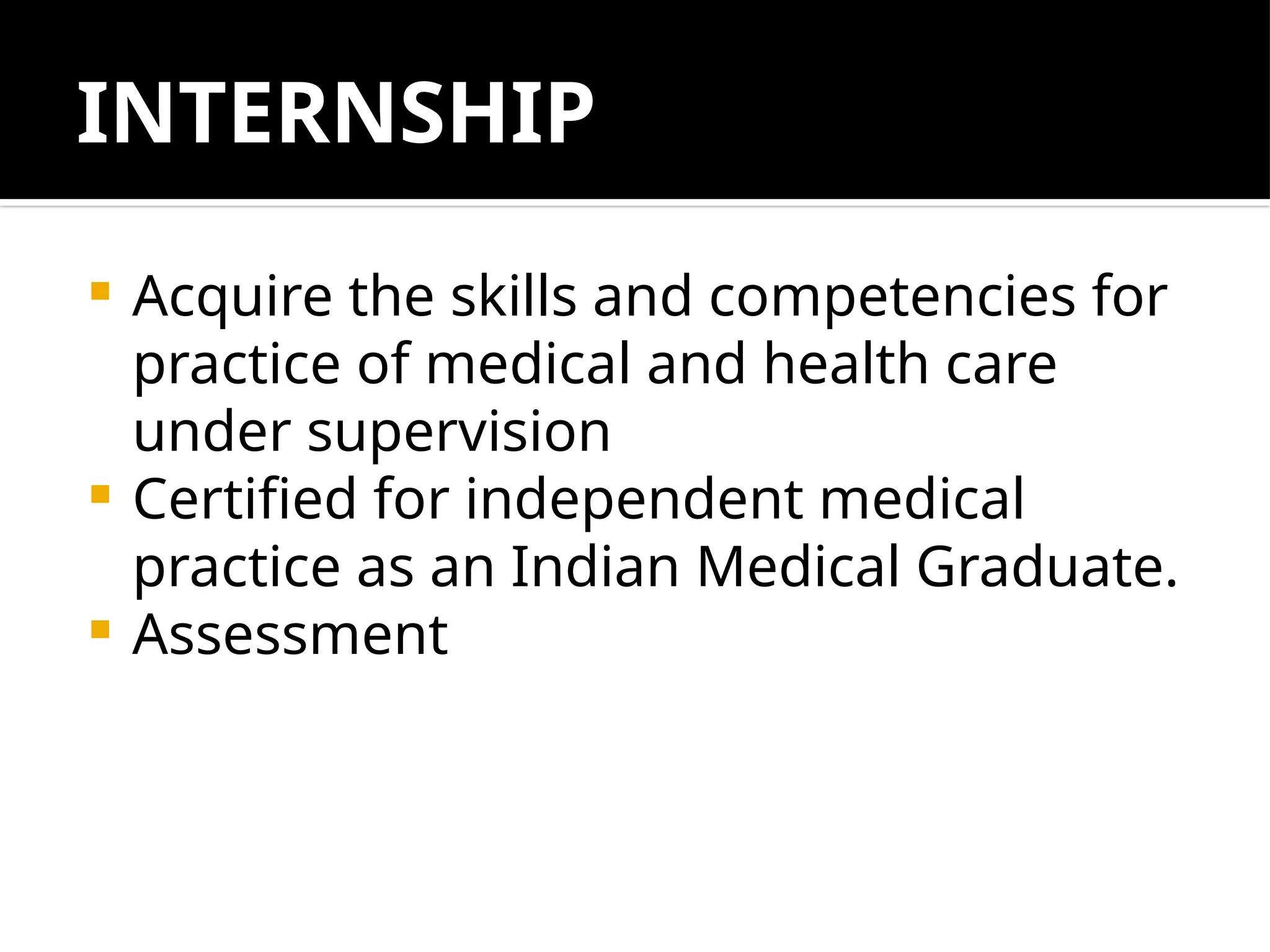 INTERNSHIP
 Acquire the skills and competencies for
practice of medical and health care
under supervision
 Certified for independent medical
practice as an Indian Medical Graduate.
 Assessment
 