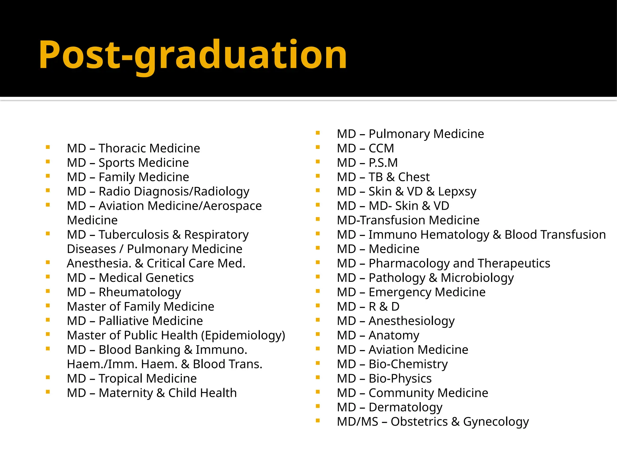 Post-graduation
 MD – Thoracic Medicine
 MD – Sports Medicine
 MD – Family Medicine
 MD – Radio Diagnosis/Radiology
 MD – Aviation Medicine/Aerospace
Medicine
 MD – Tuberculosis & Respiratory
Diseases / Pulmonary Medicine
 Anesthesia. & Critical Care Med.
 MD – Medical Genetics
 MD – Rheumatology
 Master of Family Medicine
 MD – Palliative Medicine
 Master of Public Health (Epidemiology)
 MD – Blood Banking & Immuno.
Haem./Imm. Haem. & Blood Trans.
 MD – Tropical Medicine
 MD – Maternity & Child Health
 MD – Pulmonary Medicine
 MD – CCM
 MD – P.S.M
 MD – TB & Chest
 MD – Skin & VD & Lepxsy
 MD – MD- Skin & VD
 MD-Transfusion Medicine
 MD – Immuno Hematology & Blood Transfusion
 MD – Medicine
 MD – Pharmacology and Therapeutics
 MD – Pathology & Microbiology
 MD – Emergency Medicine
 MD – R & D
 MD – Anesthesiology
 MD – Anatomy
 MD – Aviation Medicine
 MD – Bio-Chemistry
 MD – Bio-Physics
 MD – Community Medicine
 MD – Dermatology
 MD/MS – Obstetrics & Gynecology
 