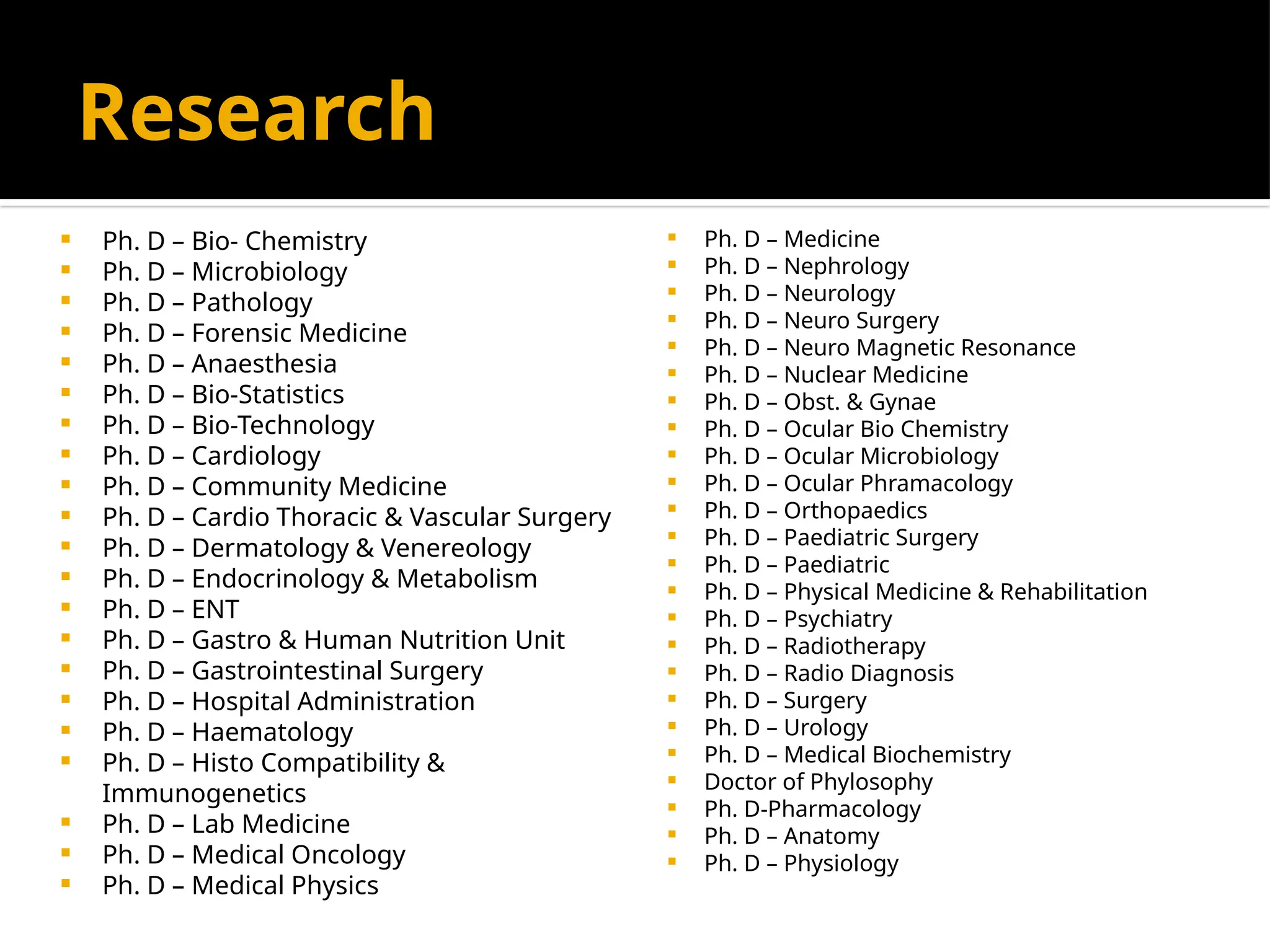 Research
 Ph. D – Bio- Chemistry
 Ph. D – Microbiology
 Ph. D – Pathology
 Ph. D – Forensic Medicine
 Ph. D – Anaesthesia
 Ph. D – Bio-Statistics
 Ph. D – Bio-Technology
 Ph. D – Cardiology
 Ph. D – Community Medicine
 Ph. D – Cardio Thoracic & Vascular Surgery
 Ph. D – Dermatology & Venereology
 Ph. D – Endocrinology & Metabolism
 Ph. D – ENT
 Ph. D – Gastro & Human Nutrition Unit
 Ph. D – Gastrointestinal Surgery
 Ph. D – Hospital Administration
 Ph. D – Haematology
 Ph. D – Histo Compatibility &
Immunogenetics
 Ph. D – Lab Medicine
 Ph. D – Medical Oncology
 Ph. D – Medical Physics
 Ph. D – Medicine
 Ph. D – Nephrology
 Ph. D – Neurology
 Ph. D – Neuro Surgery
 Ph. D – Neuro Magnetic Resonance
 Ph. D – Nuclear Medicine
 Ph. D – Obst. & Gynae
 Ph. D – Ocular Bio Chemistry
 Ph. D – Ocular Microbiology
 Ph. D – Ocular Phramacology
 Ph. D – Orthopaedics
 Ph. D – Paediatric Surgery
 Ph. D – Paediatric
 Ph. D – Physical Medicine & Rehabilitation
 Ph. D – Psychiatry
 Ph. D – Radiotherapy
 Ph. D – Radio Diagnosis
 Ph. D – Surgery
 Ph. D – Urology
 Ph. D – Medical Biochemistry
 Doctor of Phylosophy
 Ph. D-Pharmacology
 Ph. D – Anatomy
 Ph. D – Physiology
 