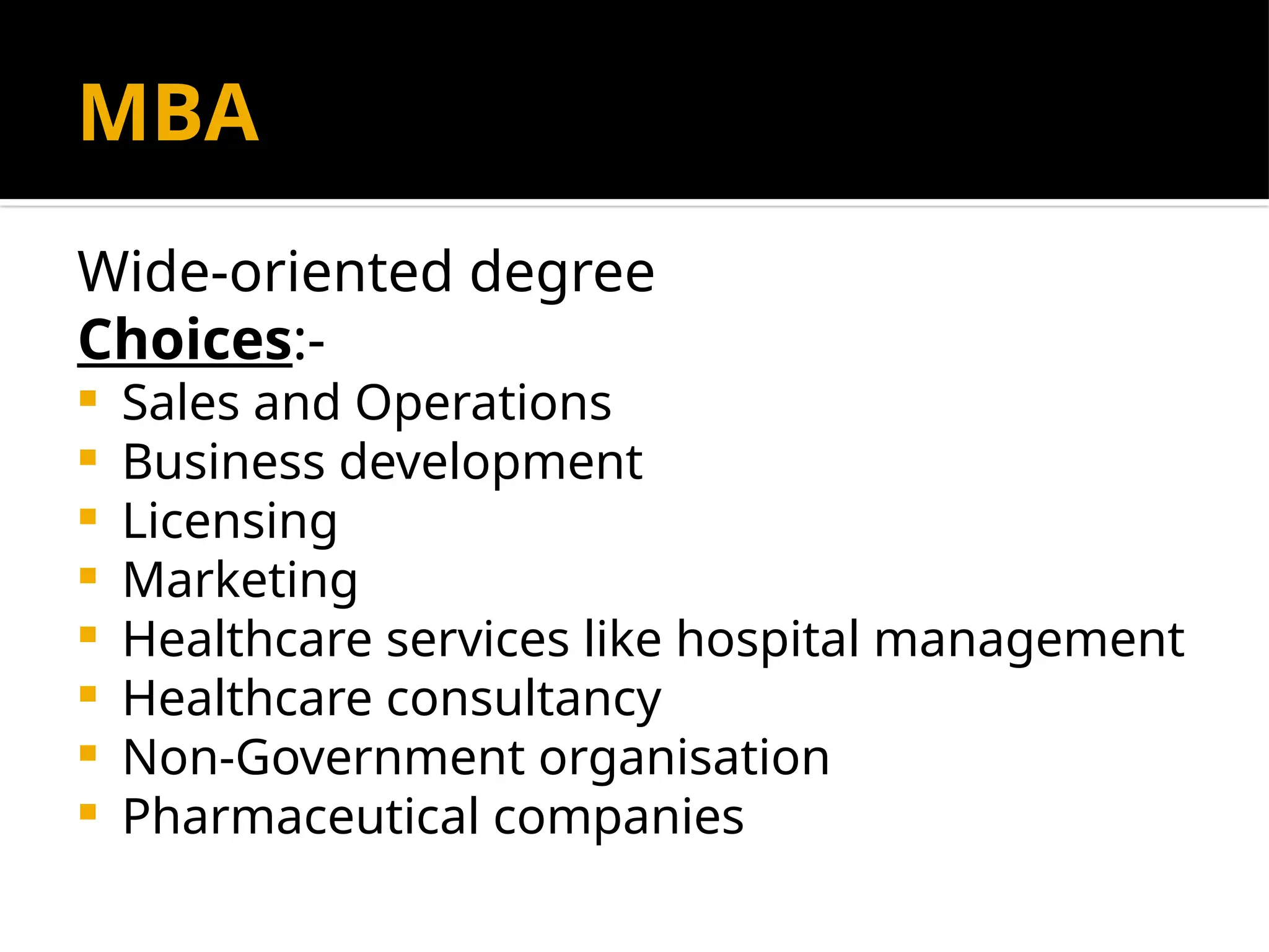 MBA
Wide-oriented degree
Choices:-
 Sales and Operations
 Business development
 Licensing
 Marketing
 Healthcare services like hospital management
 Healthcare consultancy
 Non-Government organisation
 Pharmaceutical companies
 