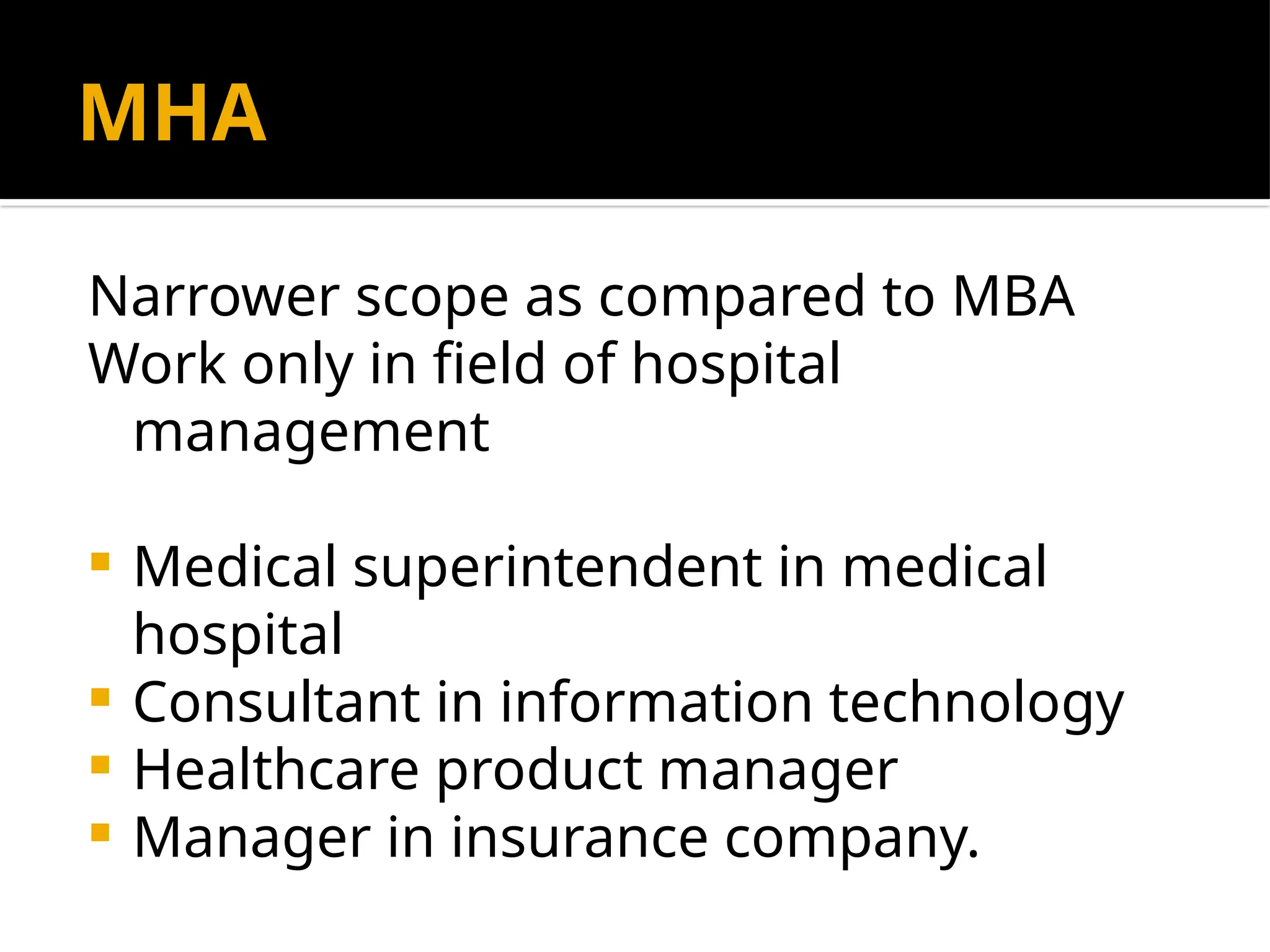 MHA
Narrower scope as compared to MBA
Work only in field of hospital
management
 Medical superintendent in medical
hospital
 Consultant in information technology
 Healthcare product manager
 Manager in insurance company.
 