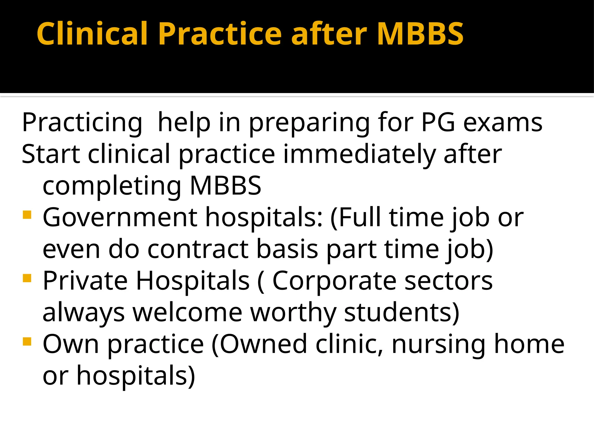 Clinical Practice after MBBS
Practicing help in preparing for PG exams
Start clinical practice immediately after
completing MBBS
 Government hospitals: (Full time job or
even do contract basis part time job)
 Private Hospitals ( Corporate sectors
always welcome worthy students)
 Own practice (Owned clinic, nursing home
or hospitals)
 