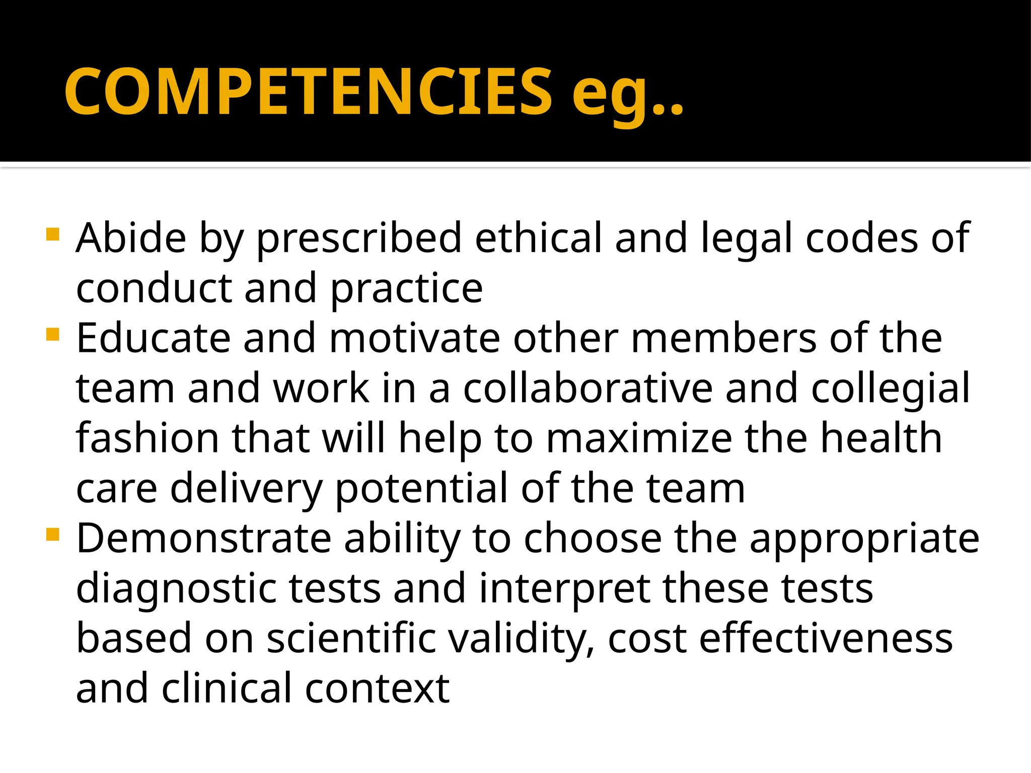 COMPETENCIES eg..
 Abide by prescribed ethical and legal codes of
conduct and practice
 Educate and motivate other members of the
team and work in a collaborative and collegial
fashion that will help to maximize the health
care delivery potential of the team
 Demonstrate ability to choose the appropriate
diagnostic tests and interpret these tests
based on scientific validity, cost effectiveness
and clinical context
 