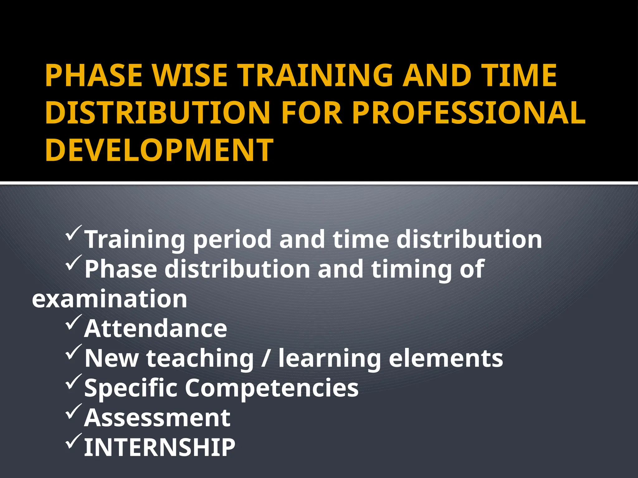 PHASE WISE TRAINING AND TIME
DISTRIBUTION FOR PROFESSIONAL
DEVELOPMENT
Training period and time distribution
Phase distribution and timing of
examination
Attendance
New teaching / learning elements
Specific Competencies
Assessment
INTERNSHIP
 