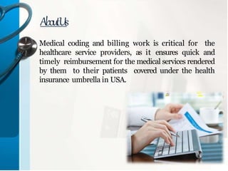 Medical coding and billing work is critical for the
healthcare service providers, as it ensures quick and
timely reimbursement for the medical services rendered
by them to their patients covered under the health
insurance umbrella in USA.
AboutUs
 