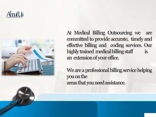 AboutUs
At Medical Billing Outsourcing we are
committed to provide accurate, timely and
effective billing and coding services. Our
highlytrained medicalbillingstaff is
an extensionofyouroffice.
Weareaprofessionalbillingservicehelping
youonthe
areasthatyouneedassistance.
 