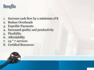 Benefits
1. Increase cash flow by a minimum of 8
2. Reduce Overheads
3. Expedite Payments
4. Increased quality and productivity
5. Flexibility
6. Affordability
7. 24 *7 services
8. Certified Resources
 