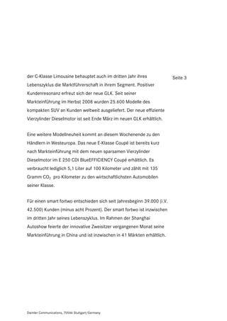 der C-Klasse Limousine behauptet auch im dritten Jahr ihres              Seite 3
Lebenszyklus die Marktführerschaft in ihrem Segment. Positiver
Kundenresonanz erfreut sich der neue GLK. Seit seiner
Markteinführung im Herbst 2008 wurden 25.600 Modelle des
kompakten SUV an Kunden weltweit ausgeliefert. Der neue effiziente
Vierzylinder Dieselmotor ist seit Ende März im neuen GLK erhältlich.


Eine weitere Modellneuheit kommt an diesem Wochenende zu den
Händlern in Westeuropa. Das neue E-Klasse Coupé ist bereits kurz
nach Markteinführung mit dem neuen sparsamen Vierzylinder
Dieselmotor im E 250 CDI BlueEFFICIENCY Coupé erhältlich. Es
verbraucht lediglich 5,1 Liter auf 100 Kilometer und zählt mit 135
Gramm CO2 pro Kilometer zu den wirtschaftlichsten Automobilen
seiner Klasse.


Für einen smart fortwo entschieden sich seit Jahresbeginn 39.000 (i.V.
42.500) Kunden (minus acht Prozent). Der smart fortwo ist inzwischen
im dritten Jahr seines Lebenszyklus. Im Rahmen der Shanghai
Autoshow feierte der innovative Zweisitzer vergangenen Monat seine
Markteinführung in China und ist inzwischen in 41 Märkten erhältlich.




Daimler Communications, 70546 Stuttgart/Germany
 