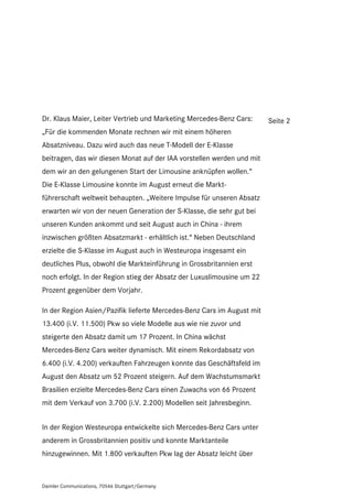 Dr. Klaus Maier, Leiter Vertrieb und Marketing Mercedes-Benz Cars:      Seite 2
„Für die kommenden Monate rechnen wir mit einem höheren
Absatzniveau. Dazu wird auch das neue T-Modell der E-Klasse
beitragen, das wir diesen Monat auf der IAA vorstellen werden und mit
dem wir an den gelungenen Start der Limousine anknüpfen wollen.“
Die E-Klasse Limousine konnte im August erneut die Markt-
führerschaft weltweit behaupten. „Weitere Impulse für unseren Absatz
erwarten wir von der neuen Generation der S-Klasse, die sehr gut bei
unseren Kunden ankommt und seit August auch in China - ihrem
inzwischen größten Absatzmarkt - erhältlich ist.“ Neben Deutschland
erzielte die S-Klasse im August auch in Westeuropa insgesamt ein
deutliches Plus, obwohl die Markteinführung in Grossbritannien erst
noch erfolgt. In der Region stieg der Absatz der Luxuslimousine um 22
Prozent gegenüber dem Vorjahr.

In der Region Asien/Pazifik lieferte Mercedes-Benz Cars im August mit
13.400 (i.V. 11.500) Pkw so viele Modelle aus wie nie zuvor und
steigerte den Absatz damit um 17 Prozent. In China wächst
Mercedes-Benz Cars weiter dynamisch. Mit einem Rekordabsatz von
6.400 (i.V. 4.200) verkauften Fahrzeugen konnte das Geschäftsfeld im
August den Absatz um 52 Prozent steigern. Auf dem Wachstumsmarkt
Brasilien erzielte Mercedes-Benz Cars einen Zuwachs von 66 Prozent
mit dem Verkauf von 3.700 (i.V. 2.200) Modellen seit Jahresbeginn.


In der Region Westeuropa entwickelte sich Mercedes-Benz Cars unter
anderem in Grossbritannien positiv und konnte Marktanteile
hinzugewinnen. Mit 1.800 verkauften Pkw lag der Absatz leicht über



Daimler Communications, 70546 Stuttgart/Germany
 