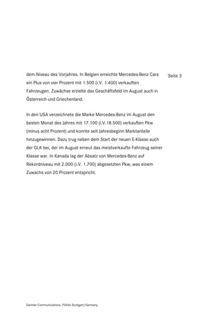 dem Niveau des Vorjahres. In Belgien erreichte Mercedes-Benz Cars      Seite 3
ein Plus von vier Prozent mit 1.500 (i.V. 1.400) verkauften
Fahrzeugen. Zuwächse erzielte das Geschäftsfeld im August auch in
Österreich und Griechenland.


In den USA verzeichnete die Marke Mercedes-Benz im August den
besten Monat des Jahres mit 17.100 (i.V.18.500) verkauften Pkw
(minus acht Prozent) und konnte seit Jahresbeginn Marktanteile
hinzugewinnen. Dazu trug neben dem Start der neuen E-Klasse auch
der GLK bei, der im August erneut das meistverkaufte Fahrzeug seiner
Klasse war. In Kanada lag der Absatz von Mercedes-Benz auf
Rekordniveau mit 2.000 (i.V. 1.700) abgesetzten Pkw, was einem
Zuwachs von 20 Prozent entspricht.




Daimler Communications, 70546 Stuttgart/Germany
 