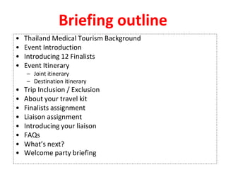 Briefing outline
• Thailand Medical Tourism Background
• Event Introduction
• Introducing 12 Finalists
• Event Itinerary
– Joint itinerary
– Destination itinerary
• Trip Inclusion / Exclusion
• About your travel kit
• Finalists assignment
• Liaison assignment
• Introducing your liaison
• FAQs
• What’s next?
• Welcome party briefing
 