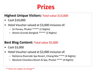 Prizes
Highest Unique Visitors: Total value $13,000
• Cash $10,000
• Hotel Voucher valued at $3,000 inclusive of:
– Sri Panwa, Phuket ***** (2 Nights)
– Westin Grande Bangkok ***** (3 Nights)
Best Blog Content: Total value $5,000
• Cash $3,000
• Hotel Voucher valued at $2,000 inclusive of:
– Ratilanna Riverside Spa Resort, Chiang Mai **** (4 Nights)
– Absolute Chandara Resort & Spa, Phuket **** (4 Nights)
** Prizes are subject to change**
 