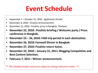 Event Schedule
• September 1 – October 31, 2010 : Application Period.
• November 8, 2010 : Finalists Announcement.
• November 21, 2010 : Finalists arrive in Bangkok, Thailand.
• November 22, 2010 : Finalists briefing / Welcome party / Press
conference in Bangkok.
• November 23 – 26, 2010: FAM trip period in each destination.
• November 26, 2010: Farewell Dinner in Bangkok.
• November 27, 2010: Finalists return home.
• November 22, 2010 – January 31, 2011: Blogging Competition and
Best Content Selection.
• February 7, 2011 : Winner announcement.
** The schedule and/or events are subject to change with prior notice. **
 