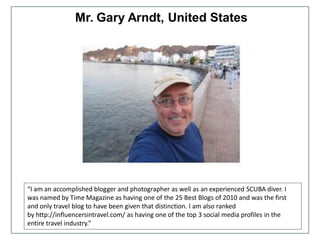 Mr. Gary Arndt, United States
“I am an accomplished blogger and photographer as well as an experienced SCUBA diver. I
was named by Time Magazine as having one of the 25 Best Blogs of 2010 and was the first
and only travel blog to have been given that distinction. I am also ranked
by http://influencersintravel.com/ as having one of the top 3 social media profiles in the
entire travel industry.”
 