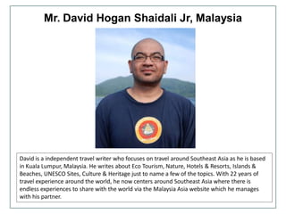 Mr. David Hogan Shaidali Jr, Malaysia
David is a independent travel writer who focuses on travel around Southeast Asia as he is based
in Kuala Lumpur, Malaysia. He writes about Eco Tourism, Nature, Hotels & Resorts, Islands &
Beaches, UNESCO Sites, Culture & Heritage just to name a few of the topics. With 22 years of
travel experience around the world, he now centers around Southeast Asia where there is
endless experiences to share with the world via the Malaysia Asia website which he manages
with his partner.
 