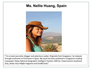 Ms. Nellie Huang, Spain
“I'm a travel journalist, blogger and adventure seeker. Originally from Singapore, I've traipsed
through continents to find home in Spain. My work has been published in Singapore's leading
newspaper Today, National Geographic Intelligent Traveler, CNN Go, Travel+Leisure Southeast
Asia, Jetstar Asia inflight magazine and Food&Travel.”
 
