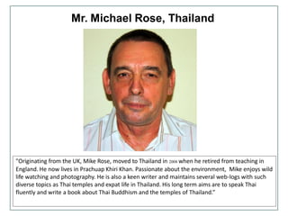 Mr. Michael Rose, Thailand
"Originating from the UK, Mike Rose, moved to Thailand in 2008 when he retired from teaching in
England. He now lives in Prachuap Khiri Khan. Passionate about the environment, Mike enjoys wild
life watching and photography. He is also a keen writer and maintains several web-logs with such
diverse topics as Thai temples and expat life in Thailand. His long term aims are to speak Thai
fluently and write a book about Thai Buddhism and the temples of Thailand.”
 