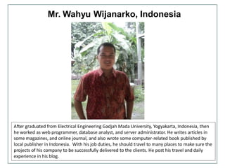 Mr. Wahyu Wijanarko, Indonesia
After graduated from Electrical Engineering Gadjah Mada University, Yogyakarta, Indonesia, then
he worked as web programmer, database analyst, and server administrator. He writes articles in
some magazines, and online journal, and also wrote some computer-related book published by
local publisher in Indonesia. With his job duties, he should travel to many places to make sure the
projects of his company to be successfully delivered to the clients. He post his travel and daily
experience in his blog.
 