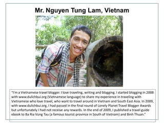 Mr. Nguyen Tung Lam, Vietnam
“I'm a Vietnamese travel blogger. I love traveling, writing and blogging. I started blogging in 2008
with www.dulichbui.org (Vietnamese language) to share my experience in traveling with
Vietnamese who love travel, who want to travel around in Vietnam and South East Asia. In 2009,
with www.dulichbui.org, I had passed in the final round of Lonely Planet Travel Blogger Awards
but unfortunately I had not receive any rewards. In the end of 2009, I published a travel guide
ebook to Ba Ria Vung Tau (a famous tourist province in South of Vietnam) and Binh Thuan.”
 