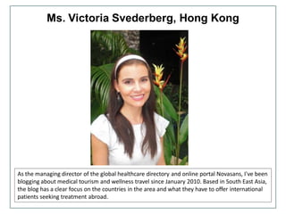 Ms. Victoria Svederberg, Hong Kong
As the managing director of the global healthcare directory and online portal Novasans, I've been
blogging about medical tourism and wellness travel since January 2010. Based in South East Asia,
the blog has a clear focus on the countries in the area and what they have to offer international
patients seeking treatment abroad.
 