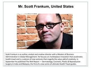 Mr. Scott Frankum, United States
Scott Frankum is an author, analyst and creative director with a Masters of Business
Administration in Global Management. He focuses on marketplace innovation that accelerates
health travel and is a veteran of new ventures that magnify the value-add of creativity. In
September he published The Well Report — Dermatology, Cosmetic, Plastic & Reproductive
Surgery in India and Malaysia, the first of a new series of ultimate Health Travel guides.
 