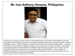 Mr. Ivan Anthony Henares, Philippines
Ivan Henares is a young man who is well on his way to exploring the 7,107 islands of the Philippines and more.
His candid and well-written travel journals in Ivan About Town (www.ivanhenares.com) give his readers a glimpse
of Philippine culture. In 2007, his blog was named Best Travel Blog at the 1st Philippine Blog Awards. A staunch
advocate for the preservation of Philippine heritage, Ivan is currently Vice President and Trustee of the Heritage
Conservation Society and Expert Member and Philippine Representative to the International Cultural Tourism
Committee (ICTC) of the International Council on Monuments and Sites (ICOMOS). Ivan is also Editor of
Northbound Magazine, a free quarterly travel guide to North Philippines, hosts a travel show on CLTV 36, and
teaches tourism at the University of the Philippines.
 