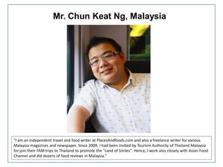 Mr. Chun Keat Ng, Malaysia
“I am an independent travel and food writer at PlacesAndfoods.com and also a freelance writer for various
Malaysia magazines and newspaper. Since 2009, I had been invited by Tourism Authority of Thailand Malaysia
for join their FAM trips to Thailand to promote the "Land of Smiles". Hence, I work also closely with Asian Food
Channel and did dozens of food reviews in Malaysia.”
 