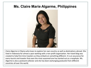 Ms. Claire Marie Algarme, Philippines
Claire Algarme is Filipina who loves to explore her own country as well as destinations abroad. She
lived in Indonesia for almost a year working with a non-profit organization. Her travel blog was
created to help first-time travelers as they embark on something different. It is an assurance for
every tourist and traveler that even the most seasoned one has started out as a neophyte. Ms.
Algarme is also a postcard collector and she has been exchanging postcards from different
countries all over the world.
 