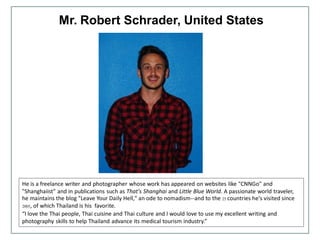 Mr. Robert Schrader, United States
He is a freelance writer and photographer whose work has appeared on websites like "CNNGo" and
"Shanghaiist" and in publications such as That's Shanghai and Little Blue World. A passionate world traveler,
he maintains the blog "Leave Your Daily Hell," an ode to nomadism--and to the 25 countries he's visited since
2005, of which Thailand is his favorite.
“I love the Thai people, Thai cuisine and Thai culture and I would love to use my excellent writing and
photography skills to help Thailand advance its medical tourism industry.”
 
