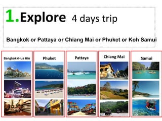 1.Explore 4 days trip
Bangkok or Pattaya or Chiang Mai or Phuket or Koh Samui
Bangkok+Hua Hin Phuket Pattaya Chiang Mai Samui
 
