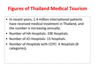 Figures of Thailand Medical Tourism
• In recent years, 1.4 million international patients
have received medical treatment in Thailand, and
the number is increasing annually.
• Number of HA Hospitals: 190 Hospitals.
• Number of JCI Hospitals: 15 hospitals.
• Number of Hospitals with CCPC: 4 Hospitals (8
categories).
 