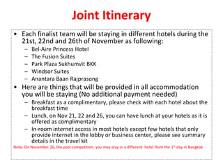 Joint Itinerary
• Each finalist team will be staying in different hotels during the
21st, 22nd and 26th of November as following:
– Bel-Aire Princess Hotel
– The Fusion Suites
– Park Plaza Sukhumvit BKK
– Windsor Suites
– Anantara Baan Rajprasong
• Here are things that will be provided in all accommodation
you will be staying (No additional payment needed)
– Breakfast as a complimentary, please check with each hotel about the
breakfast time
– Lunch, on Nov 21, 22 and 26, you can have lunch at your hotels as it is
offered as complimentary
– In-room internet access in most hotels except few hotels that only
provide internet in the lobby or business center, please see summary
details in the travel kit
Note: On November 26, the post competition, you may stay in a different hotel from the 1st day in Bangkok
 
