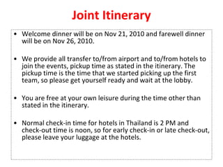 Joint Itinerary
• Welcome dinner will be on Nov 21, 2010 and farewell dinner
will be on Nov 26, 2010.
• We provide all transfer to/from airport and to/from hotels to
join the events, pickup time as stated in the itinerary. The
pickup time is the time that we started picking up the first
team, so please get yourself ready and wait at the lobby.
• You are free at your own leisure during the time other than
stated in the itinerary.
• Normal check-in time for hotels in Thailand is 2 PM and
check-out time is noon, so for early check-in or late check-out,
please leave your luggage at the hotels.
 
