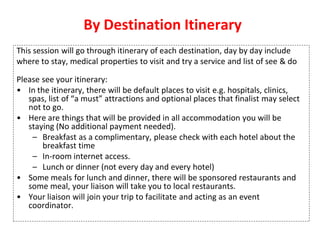 By Destination Itinerary
This session will go through itinerary of each destination, day by day include
where to stay, medical properties to visit and try a service and list of see & do
Please see your itinerary:
• In the itinerary, there will be default places to visit e.g. hospitals, clinics,
spas, list of “a must” attractions and optional places that finalist may select
not to go.
• Here are things that will be provided in all accommodation you will be
staying (No additional payment needed).
– Breakfast as a complimentary, please check with each hotel about the
breakfast time
– In-room internet access.
– Lunch or dinner (not every day and every hotel)
• Some meals for lunch and dinner, there will be sponsored restaurants and
some meal, your liaison will take you to local restaurants.
• Your liaison will join your trip to facilitate and acting as an event
coordinator.
 