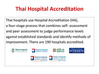 Thai Hospital Accreditation
Thai hospitals use Hospital Accreditation (HA),
a four-stage process that combines self- assessment
and peer assessment to judge performance levels
against established standards and identify methods of
improvement. There are 190 hospitals accredited.
 