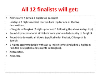 All 12 finalists will get:
• All inclusive 7 days & 6 nights fab package!
- 4 days / 3 nights medical tourism Fam trip for one of the five
destinations.
- 3 nights in Bangkok (2 nights prior and 1 following the above 4 days trip).
• Round-trip international air tickets from your resided country to Bangkok.
• Round-trip domestic air tickets (applicable for Phuket, Chiangmai &
Samui).
• 6 Nights accommodation with ABF & Free internet (including 3 nights in
Fam trip destination and 3 nights in Bangkok).
• All transfers.
• All meals.
 