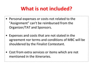 What is not included?
• Personal expenses or costs not related to the
"Assignment" can't be reimbursed from the
Organizer/TAT and Sponsors.
• Expenses and costs that are not stated in the
agreement nor terms and conditions of MBC will be
shouldered by the Finalist Contestant.
• Cost from extra services or items which are not
mentioned in the itineraries.
 