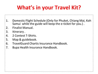 What’s in your Travel Kit?
1. Domestic Flight Schedule (Only for Phuket, Chiang Mai, Koh
Samui while the guide will keep the e-ticket for you.) .
2. Finalist Manual.
3. Itinerary .
4. 2 Contest T-Shirts.
5. Map & guidebook.
6. TravelGuard Chartis Insurance Handbook.
7. Bupa Health Insurance Handbook.
 