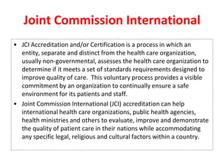 Joint Commission International
• JCI Accreditation and/or Certification is a process in which an
entity, separate and distinct from the health care organization,
usually non-governmental, assesses the health care organization to
determine if it meets a set of standards requirements designed to
improve quality of care. This voluntary process provides a visible
commitment by an organization to continually ensure a safe
environment for its patients and staff.
• Joint Commission International (JCI) accreditation can help
international health care organizations, public health agencies,
health ministries and others to evaluate, improve and demonstrate
the quality of patient care in their nations while accommodating
any specific legal, religious and cultural factors within a country.
 