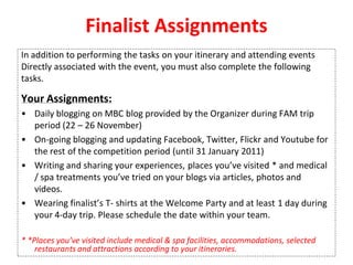 Finalist Assignments
In addition to performing the tasks on your itinerary and attending events
Directly associated with the event, you must also complete the following
tasks.
Your Assignments:
• Daily blogging on MBC blog provided by the Organizer during FAM trip
period (22 – 26 November)
• On-going blogging and updating Facebook, Twitter, Flickr and Youtube for
the rest of the competition period (until 31 January 2011)
• Writing and sharing your experiences, places you’ve visited * and medical
/ spa treatments you’ve tried on your blogs via articles, photos and
videos.
• Wearing finalist’s T- shirts at the Welcome Party and at least 1 day during
your 4-day trip. Please schedule the date within your team.
* *Places you’ve visited include medical & spa facilities, accommodations, selected
restaurants and attractions according to your itineraries.
 