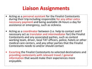 Liaison Assignments
• Acting as a personal assistant for the Finalist Contestants
during their trip including responsible for any other extra
necessary payment and being available 24-hours a day for
assistance or emergency, such as sickness.
• Acting as a coordinator between (i.e. help to contact and if
necessary act as translator and intermediator for) the Finalist
Contestants and any associated parties, such as contest
working team, driver, local TAT officers, police, hotels or other
medical care centers, and any other parties that the Finalist
Contestants needs to and/or should contact.
• Escorting the Finalist Contestants to selected destinations and
providing contestants with relevant travel / general
information that would make their experiences more
enjoyable.
 