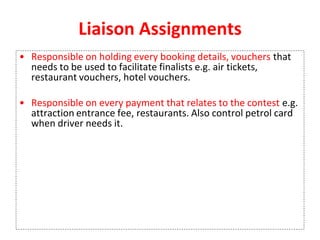 Liaison Assignments
• Responsible on holding every booking details, vouchers that
needs to be used to facilitate finalists e.g. air tickets,
restaurant vouchers, hotel vouchers.
• Responsible on every payment that relates to the contest e.g.
attraction entrance fee, restaurants. Also control petrol card
when driver needs it.
 