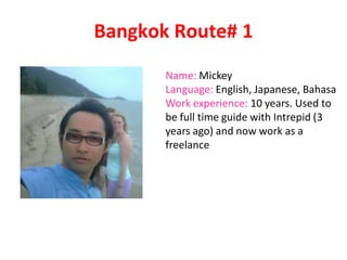 Bangkok Route# 1
Name: Mickey
Language: English, Japanese, Bahasa
Work experience: 10 years. Used to
be full time guide with Intrepid (3
years ago) and now work as a
freelance
 