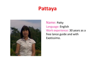 Pattaya
Name: Patty
Language: English
Work experience: 30 years as a
free lance guide and with
Exotissimo.
 