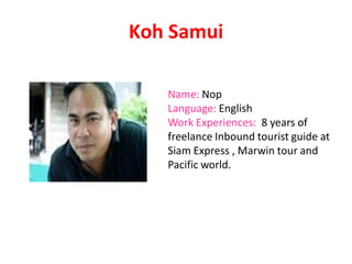 Koh Samui
Name: Nop
Language: English
Work Experiences: 8 years of
freelance Inbound tourist guide at
Siam Express , Marwin tour and
Pacific world.
 