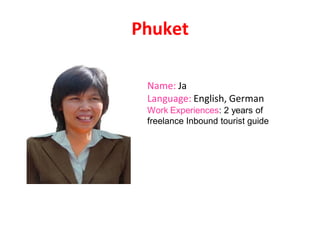 Phuket
Name: Ja
Language: English, German
Work Experiences: 2 years of
freelance Inbound tourist guide
 