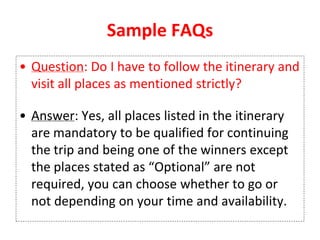 Sample FAQs
• Question: Do I have to follow the itinerary and
visit all places as mentioned strictly?
• Answer: Yes, all places listed in the itinerary
are mandatory to be qualified for continuing
the trip and being one of the winners except
the places stated as “Optional” are not
required, you can choose whether to go or
not depending on your time and availability.
 
