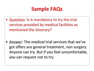 Sample FAQs
• Question: Is it mandatory to try the trial
services provided by medical facilities as
mentioned the itinerary?
• Answer: The medical trial services that we’ve
got offers are general treatment, non surgery.
Anyone can try. But if you feel uncomfortable,
you can request not to try.
 
